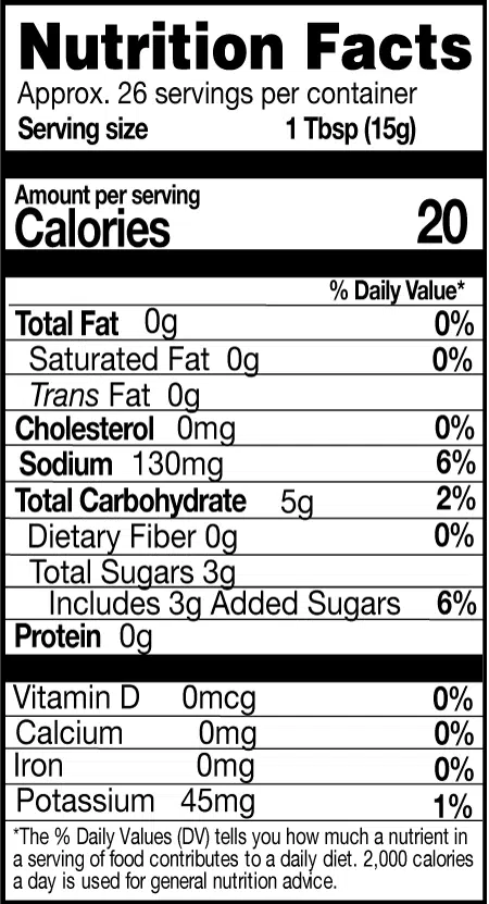 Nutrition Facts. Servings: Approx. 26 servings per container. Serving size: 1 Tbsp (15g). Calories 20. Total Fat 0g (0% DV). Saturated Fat 0g (0% DV). Trans Fat 0g. Cholesterol 0mg (0% DV). Sodium 130mg (6% DV). Total Carbohydrate 5g (2% DV). Dietary Fiber 0g (0% DV). Total Sugars 3g. Includes 3g Added Sugars (6% DV). Protein 0g. Vitamin D 0mcg (0% DV). Calcium 0mg (0% DV). Iron 0mg (0% DV). Potassium 45mg (1% DV).