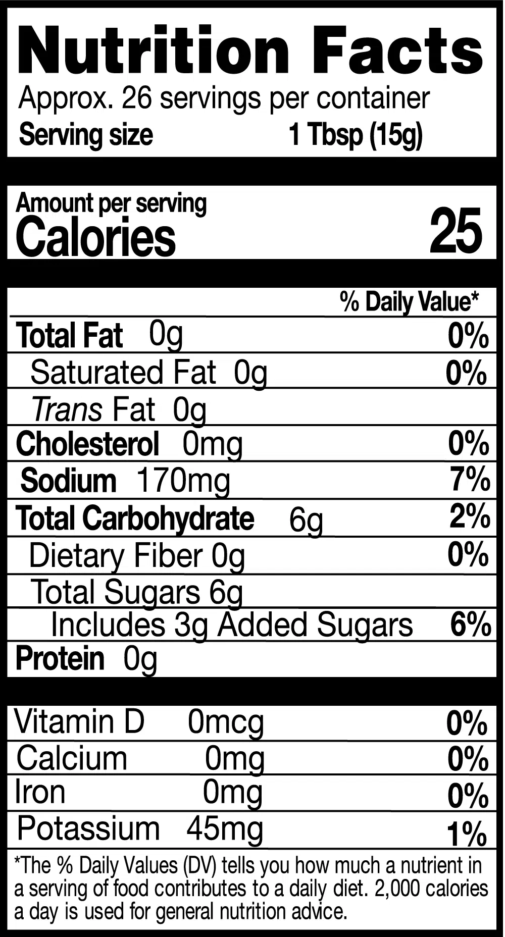 Nutrition Facts. Servings: Approx. 26 servings per container. Serving size: 1 Tbsp (15g). Calories 25. Total Fat 0g (0% DV). Saturated Fat 0g (0% DV). Trans Fat 0g. Cholesterol 0mg (0% DV). Sodium 170mg (7% DV). Total Carbohydrate 6g (2% DV). Dietary Fiber 0g (0% DV). Total Sugars 6g. Includes 3g Added Sugars (6% DV). Protein 0g. Vitamin D 0mcg (0% DV). Calcium 0mg (0% DV). Iron 0mg (0% DV). Potassium 45mg (1% DV).