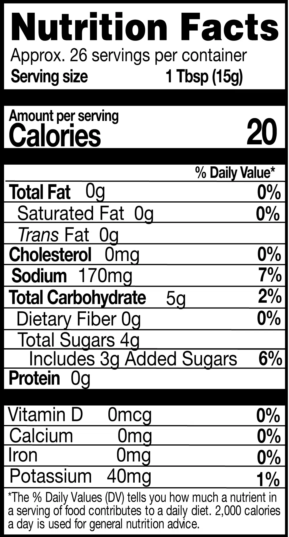 Nutrition Facts. Servings: Approx. 26 servings per container. Serving size: 1 Tbsp (15g). Calories 20. Total Fat 0g (0% DV). Saturated Fat 0g (0% DV). Trans Fat 0g. Cholesterol 0mg (0% DV). Sodium 170mg (7% DV). Total Carbohydrate 5g (2% DV). Dietary Fiber 0g (0% DV). Total Sugars 4g. Includes 3g Added Sugars (6% DV). Protein 0g. Vitamin D 0mcg (0% DV). Calcium 0mg (0% DV). Iron 0mg (0% DV). Potassium 40mg (1% DV).