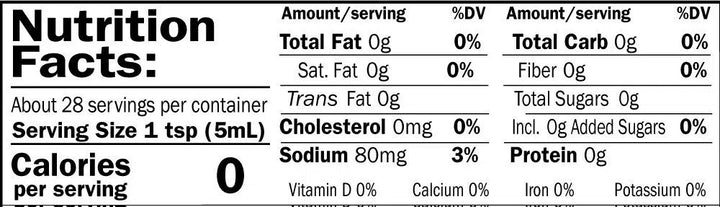 Nutrition Facts. Servings: About 28 servings per container. Serving size: 1 tsp (5mL). Calories 0. Total Fat 0g (0% DV). Saturated Fat 0g (0% DV). Trans Fat 0g. Cholesterol 0mg (0% DV). Sodium 80mg (3% DV). Total Carbohydrate 0g (0% DV). Dietary Fiber 0g (0% DV). Total Sugars 0g. Includes 0g Added Sugars (0% DV). Protein 0g. Vitamin D 0%. Calcium 0%. Iron 0%. Potassium 0%.